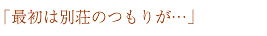 「最初は別荘のつもりが…」